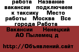 работа › Название вакансии ­ подключаем к таксику  › Место работы ­ Москва - Все города Работа » Вакансии   . Ненецкий АО,Пылемец д.